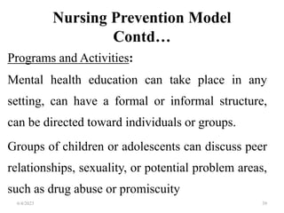 Nursing Prevention Model
Contd…
Programs and Activities:
Mental health education can take place in any
setting, can have a formal or informal structure,
can be directed toward individuals or groups.
Groups of children or adolescents can discuss peer
relationships, sexuality, or potential problem areas,
such as drug abuse or promiscuity
6/4/2023 39
 