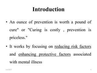 Introduction
• An ounce of prevention is worth a pound of
cure" or "Curing is costly , prevention is
priceless."
• It works by focusing on reducing risk factors
and enhancing protective factors associated
with mental illness
6/4/2023 4
 