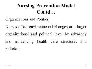 Nursing Prevention Model
Contd…
Organizations and Politics:
Nurses affect environmental changes at a larger
organizational and political level by advocacy
and influencing health care structures and
policies.
6/4/2023 41
 