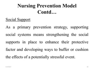 Nursing Prevention Model
Contd…
Social Support
As a primary prevention strategy, supporting
social systems means strengthening the social
supports in place to enhance their protective
factor and developing ways to buffer or cushion
the effects of a potentially stressful event.
6/4/2023 42
 
