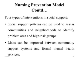 Nursing Prevention Model
Contd…
Four types of interventions in social support:
• Social support patterns can be used to assess
communities and neighborhoods to identify
problem area and high-risk groups.
• Links can be improved between community
support systems and formal mental health
services.
6/4/2023 43
 