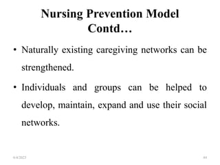 Nursing Prevention Model
Contd…
• Naturally existing caregiving networks can be
strengthened.
• Individuals and groups can be helped to
develop, maintain, expand and use their social
networks.
6/4/2023 44
 
