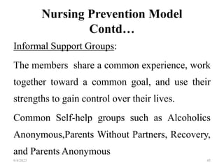 Nursing Prevention Model
Contd…
Informal Support Groups:
The members share a common experience, work
together toward a common goal, and use their
strengths to gain control over their lives.
Common Self-help groups such as Alcoholics
Anonymous,Parents Without Partners, Recovery,
and Parents Anonymous
6/4/2023 45
 