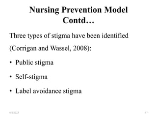 Nursing Prevention Model
Contd…
Three types of stigma have been identified
(Corrigan and Wassel, 2008):
• Public stigma
• Self-stigma
• Label avoidance stigma
6/4/2023 47
 