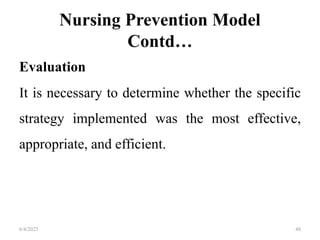Nursing Prevention Model
Contd…
Evaluation
It is necessary to determine whether the specific
strategy implemented was the most effective,
appropriate, and efficient.
6/4/2023 48
 