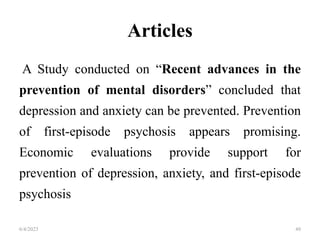 Articles
A Study conducted on “Recent advances in the
prevention of mental disorders” concluded that
depression and anxiety can be prevented. Prevention
of first-episode psychosis appears promising.
Economic evaluations provide support for
prevention of depression, anxiety, and first-episode
psychosis
6/4/2023 49
 