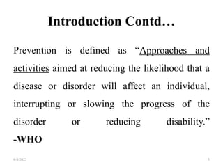 Introduction Contd…
Prevention is defined as “Approaches and
activities aimed at reducing the likelihood that a
disease or disorder will affect an individual,
interrupting or slowing the progress of the
disorder or reducing disability.”
-WHO
6/4/2023 5
 