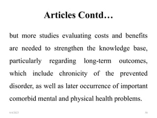 Articles Contd…
but more studies evaluating costs and benefits
are needed to strengthen the knowledge base,
particularly regarding long-term outcomes,
which include chronicity of the prevented
disorder, as well as later occurrence of important
comorbid mental and physical health problems.
6/4/2023 50
 