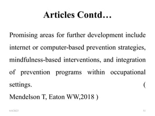 Articles Contd…
Promising areas for further development include
internet or computer-based prevention strategies,
mindfulness-based interventions, and integration
of prevention programs within occupational
settings. (
Mendelson T, Eaton WW,2018 )
6/4/2023 51
 