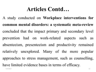 Articles Contd…
A study conducted on Workplace interventions for
common mental disorders: a systematic meta-review
concluded that the impact primary and secondary level
prevention had on work-related aspects such as
absenteeism, presenteeism and productivity remained
relatively unexplored. Many of the more popular
approaches to stress management, such as counselling,
have limited evidence bases in terms of efficacy.
6/4/2023 52
 