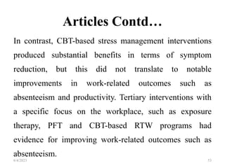 Articles Contd…
In contrast, CBT-based stress management interventions
produced substantial benefits in terms of symptom
reduction, but this did not translate to notable
improvements in work-related outcomes such as
absenteeism and productivity. Tertiary interventions with
a specific focus on the workplace, such as exposure
therapy, PFT and CBT-based RTW programs had
evidence for improving work-related outcomes such as
absenteeism.
6/4/2023 53
 