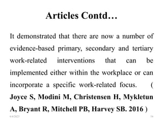 Articles Contd…
It demonstrated that there are now a number of
evidence-based primary, secondary and tertiary
work-related interventions that can be
implemented either within the workplace or can
incorporate a specific work-related focus. (
Joyce S, Modini M, Christensen H, Mykletun
A, Bryant R, Mitchell PB, Harvey SB. 2016 )
6/4/2023 54
 