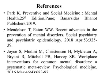 References
• Park K. Preventive and Social Medicine : Mental
Health.25th Edition.Pune; Banarsidas Bhanot
Publishers.2019.
• Mendelson T, Eaton WW. Recent advances in the
prevention of mental disorders. Social psychiatry
and psychiatric epidemiology. 2018 Apr;53:325-
39.
• Joyce S, Modini M, Christensen H, Mykletun A,
Bryant R, Mitchell PB, Harvey SB. Workplace
interventions for common mental disorders: a
systematic meta-review. Psychological medicine.
6/4/2023 56
 