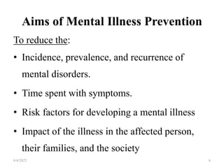 Aims of Mental Illness Prevention
To reduce the:
• Incidence, prevalence, and recurrence of
mental disorders.
• Time spent with symptoms.
• Risk factors for developing a mental illness
• Impact of the illness in the affected person,
their families, and the society
6/4/2023 6
 