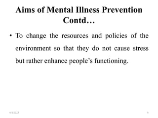 Aims of Mental Illness Prevention
Contd…
• To change the resources and policies of the
environment so that they do not cause stress
but rather enhance people’s functioning.
6/4/2023 8
 