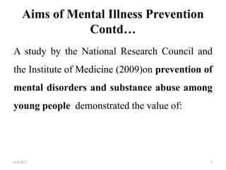 Aims of Mental Illness Prevention
Contd…
A study by the National Research Council and
the Institute of Medicine (2009)on prevention of
mental disorders and substance abuse among
young people demonstrated the value of:
6/4/2023 9
 