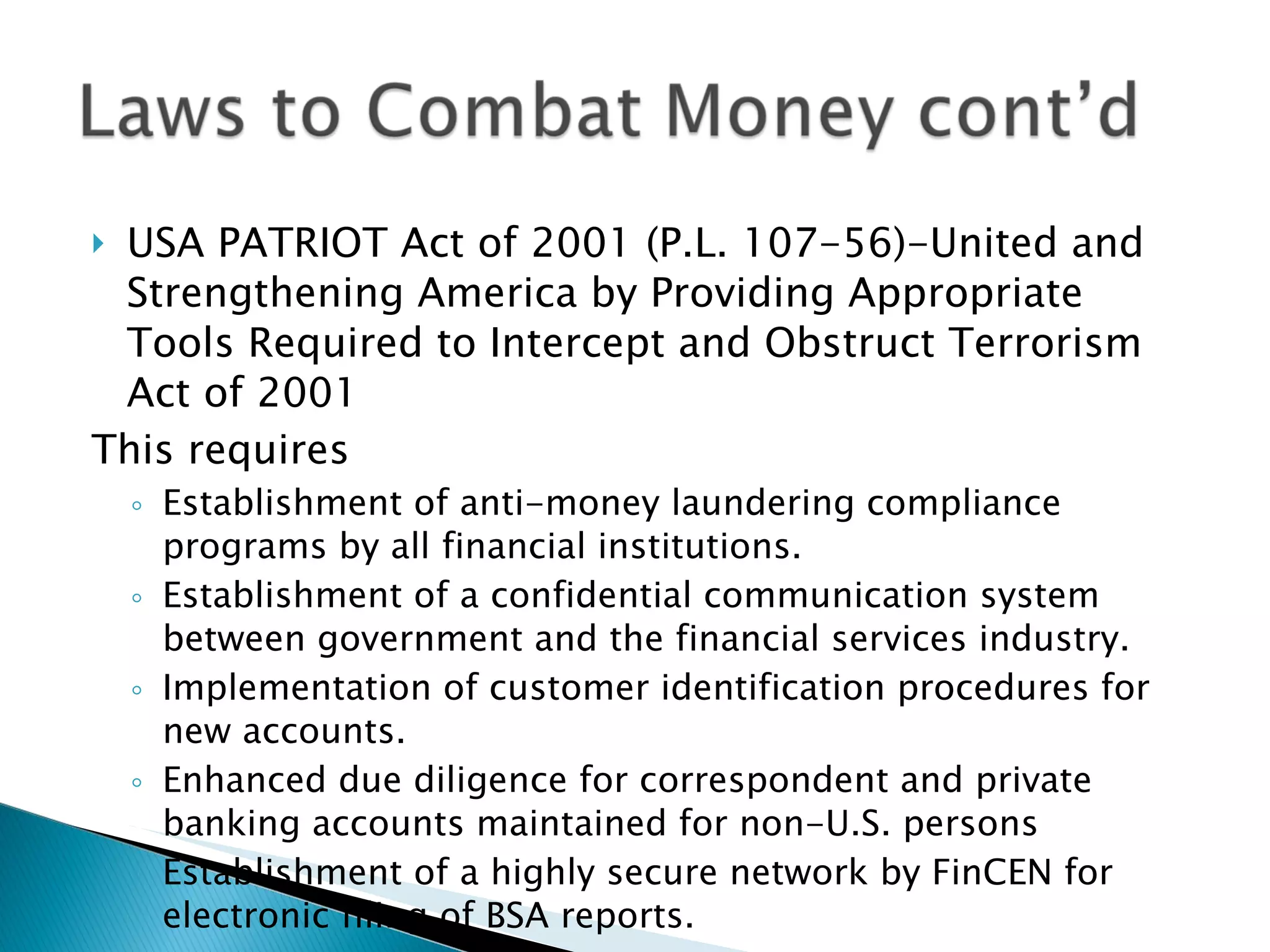 USA PATRIOT Act of 2001 (P.L. 107-56)-United and Strengthening America by Providing Appropriate Tools Required to Intercept and Obstruct Terrorism Act of 2001 This requires Establishment of anti-money laundering compliance programs by all financial institutions. Establishment of a confidential communication system between government and the financial services industry. Implementation of customer identification procedures for new accounts. Enhanced due diligence for correspondent and private banking accounts maintained for non-U.S. persons Establishment of a highly secure network by FinCEN for electronic filing of BSA reports. 