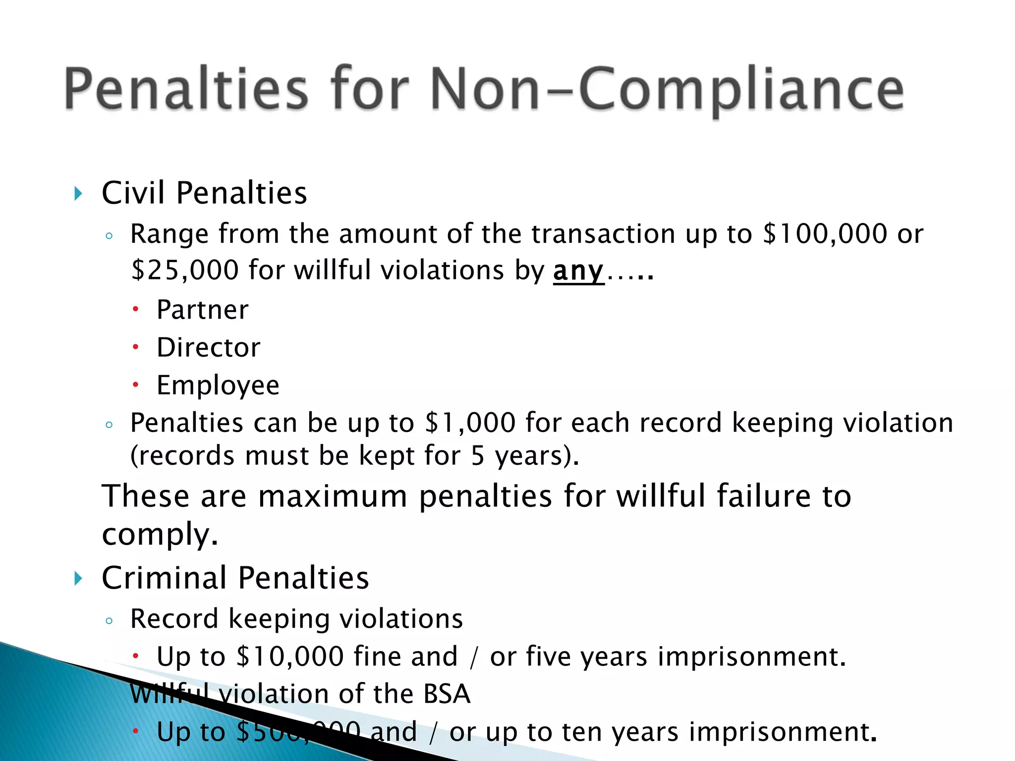 Civil Penalties Range from the amount of the transaction up to $100,000 or $25,000 for willful violations by  any ….. Partner Director Employee Penalties can be up to $1,000 for each record keeping violation (records must be kept for 5 years). These are maximum penalties for willful failure to comply. Criminal Penalties Record keeping violations Up to $10,000 fine and / or five years imprisonment. Willful violation of the BSA Up to $500,000 and / or up to ten years imprisonment . 