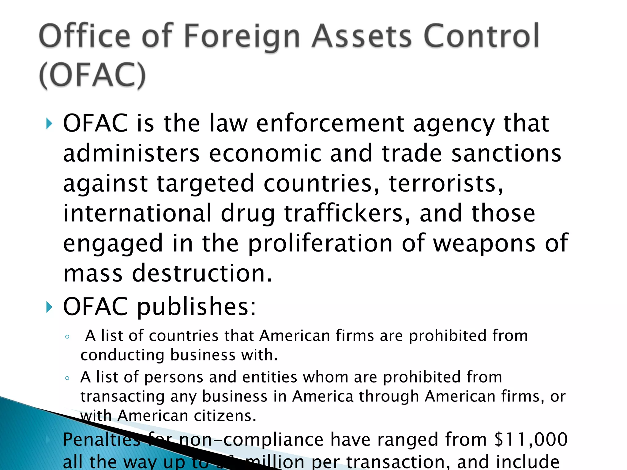 OFAC is the law enforcement agency that administers economic and trade sanctions against targeted countries, terrorists, international drug traffickers, and those engaged in the proliferation of weapons of mass destruction. OFAC publishes: A list of countries that American firms are prohibited from conducting business with. A list of persons and entities whom are prohibited from transacting any business in America through American firms, or with American citizens. Penalties for non-compliance have ranged from $11,000 all the way up to $1 million per transaction, and include possible criminal prosecution. 