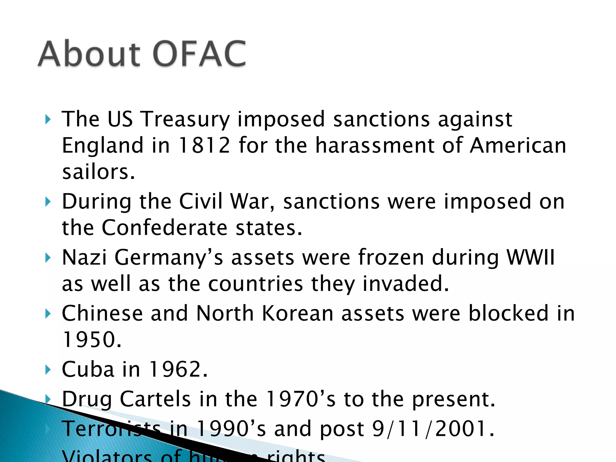 The US Treasury imposed sanctions against England in 1812 for the harassment of American sailors. During the Civil War, sanctions were imposed on the Confederate states. Nazi Germany’s assets were frozen during WWII as well as the countries they invaded. Chinese and North Korean assets were blocked in 1950.  Cuba in 1962. Drug Cartels in the 1970’s to the present. Terrorists in 1990’s and post 9/11/2001. Violators of human rights. 