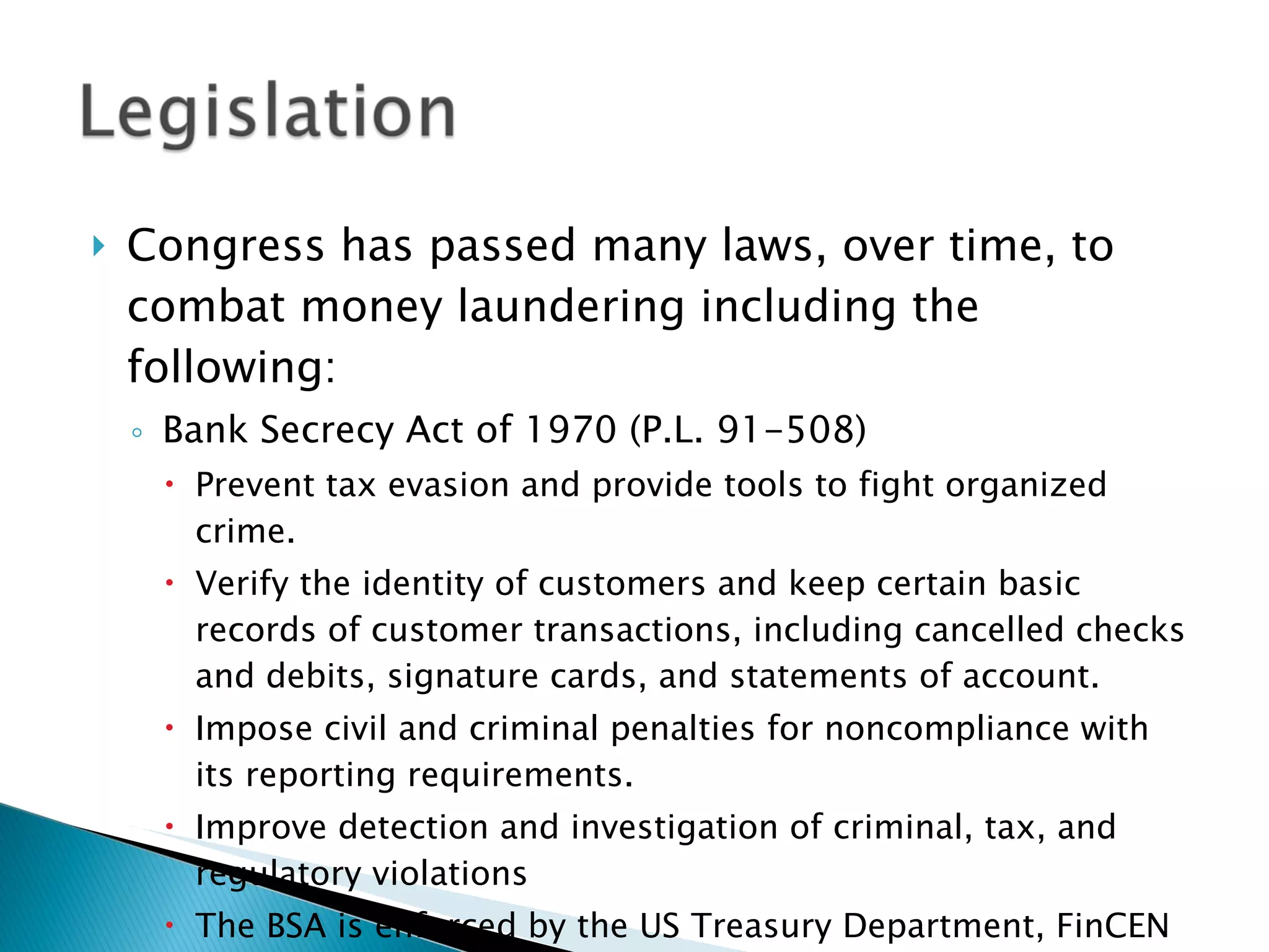 Congress has passed many laws, over time, to combat money laundering including the following: Bank Secrecy Act of 1970 (P.L. 91-508) Prevent tax evasion and provide tools to fight organized crime. Verify the identity of customers and keep certain basic records of customer transactions, including cancelled checks and debits, signature cards, and statements of account. Impose civil and criminal penalties for noncompliance with its reporting requirements. Improve detection and investigation of criminal, tax, and regulatory violations The BSA is enforced by the US Treasury Department, FinCEN 