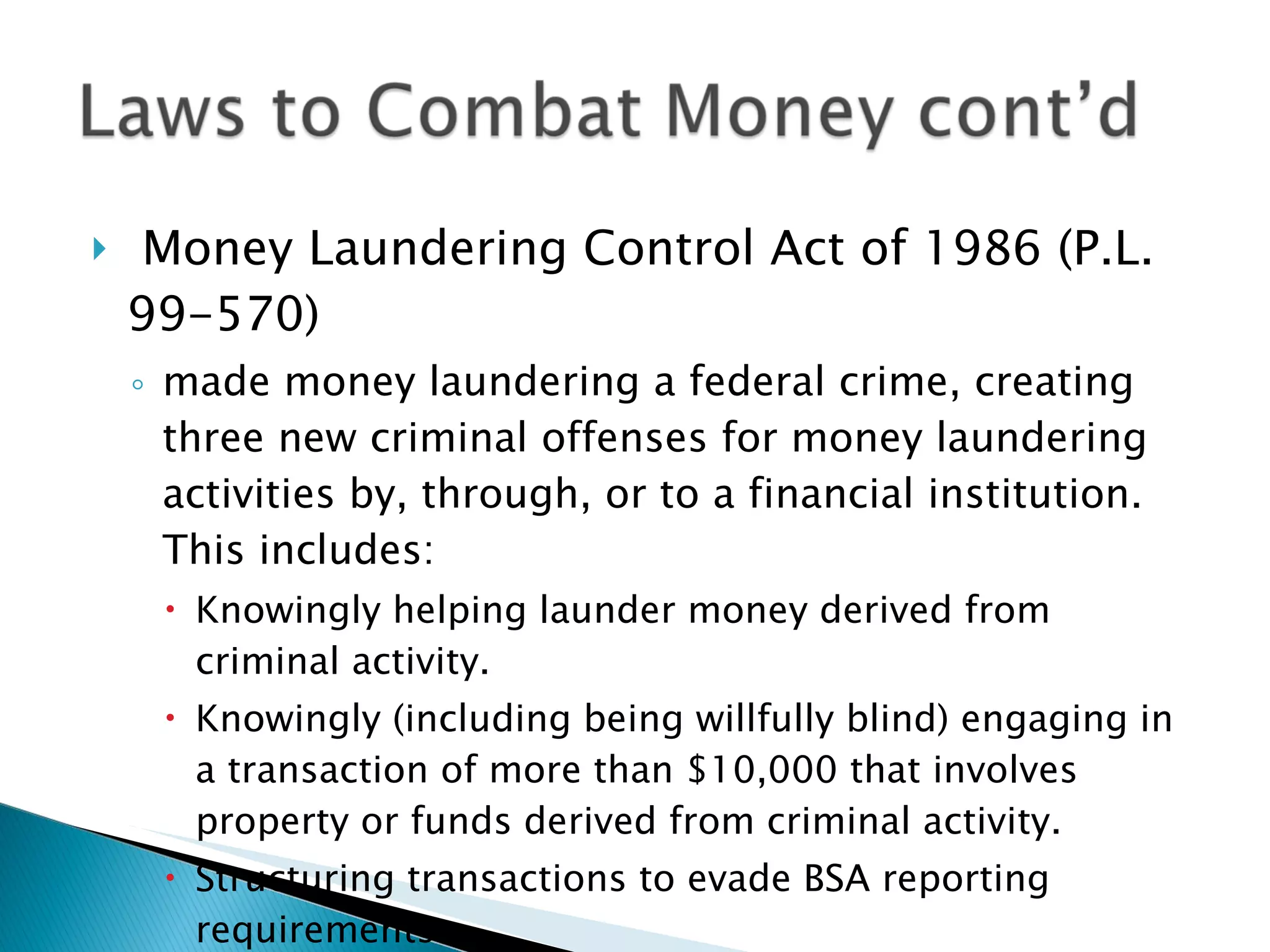 Money Laundering Control Act of 1986 (P.L. 99-570) made money laundering a federal crime, creating three new criminal offenses for money laundering activities by, through, or to a financial institution. This includes: Knowingly helping launder money derived from criminal activity. Knowingly (including being willfully blind) engaging in a transaction of more than $10,000 that involves property or funds derived from criminal activity. Structuring transactions to evade BSA reporting requirements. 