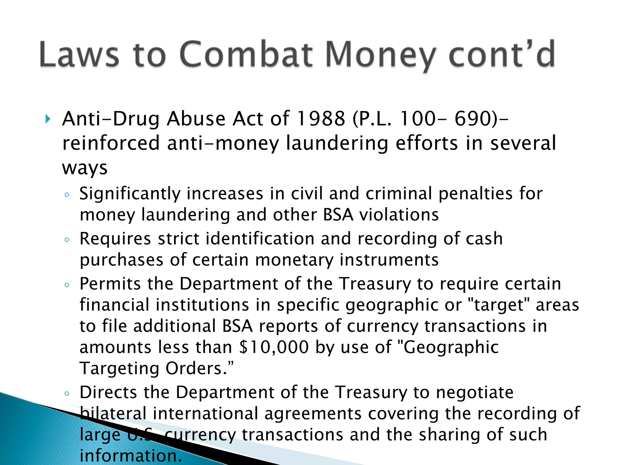 Anti-Drug Abuse Act of 1988 (P.L. 100- 690)-reinforced anti-money laundering efforts in several ways Significantly increases in civil and criminal penalties for money laundering and other BSA violations Requires strict identification and recording of cash purchases of certain monetary instruments Permits the Department of the Treasury to require certain financial institutions in specific geographic or "target" areas to file additional BSA reports of currency transactions in amounts less than $10,000 by use of "Geographic Targeting Orders.” Directs the Department of the Treasury to negotiate bilateral international agreements covering the recording of large U.S. currency transactions and the sharing of such information. 