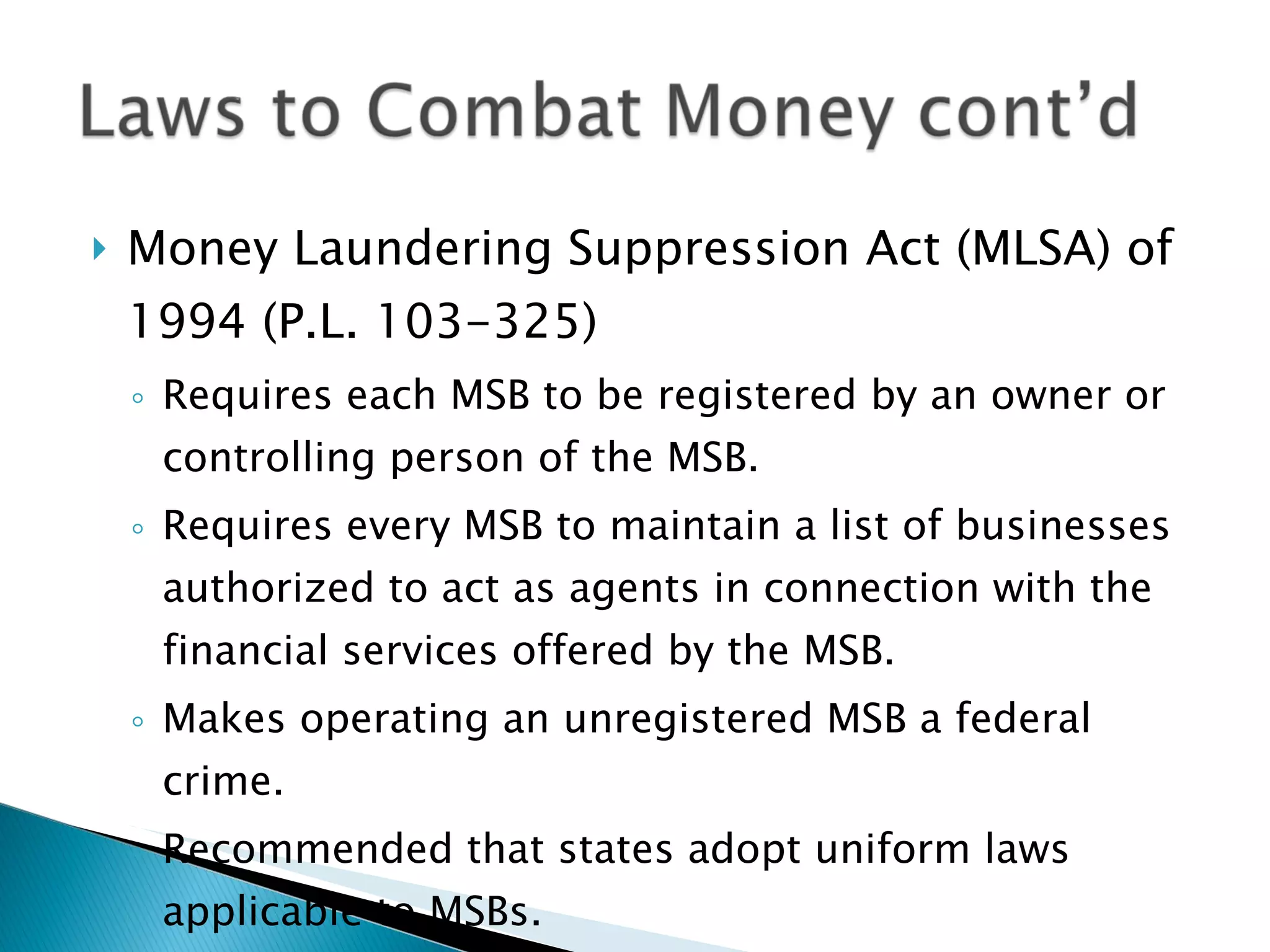 Money Laundering Suppression Act (MLSA) of 1994 (P.L. 103-325) Requires each MSB to be registered by an owner or controlling person of the MSB. Requires every MSB to maintain a list of businesses authorized to act as agents in connection with the financial services offered by the MSB. Makes operating an unregistered MSB a federal crime. Recommended that states adopt uniform laws applicable to MSBs. 