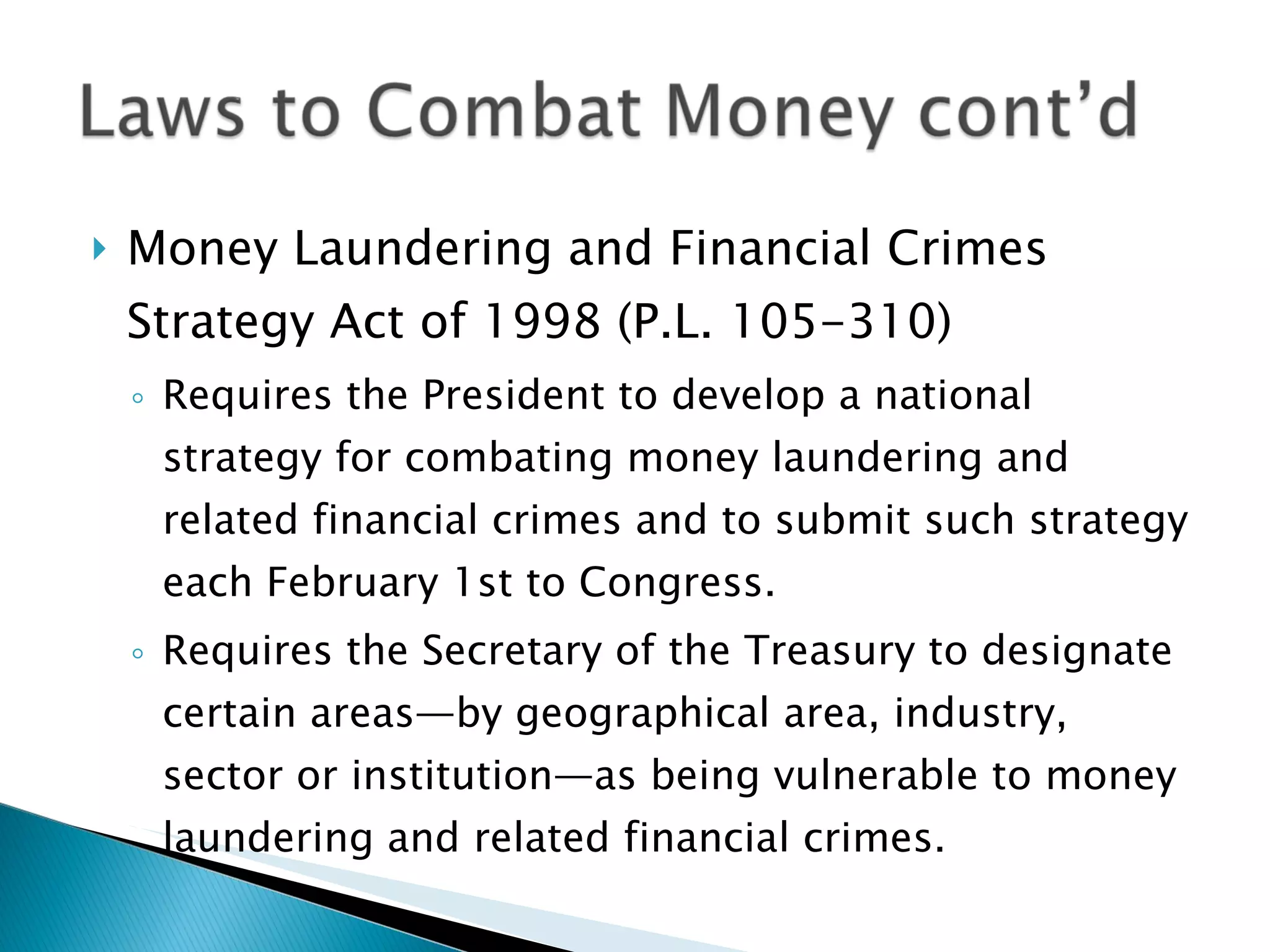 Money Laundering and Financial Crimes Strategy Act of 1998 (P.L. 105-310) Requires the President to develop a national strategy for combating money laundering and related financial crimes and to submit such strategy each February 1st to Congress. Requires the Secretary of the Treasury to designate certain areas—by geographical area, industry, sector or institution—as being vulnerable to money laundering and related financial crimes. 
