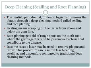 Deep Cleaning (Scalling and Root Planning)
 The dentist, periodontist, or dental hygienist removes the

plaque through a deep-cleaning method called scaling
and root planing.
 Scaling means scraping off the tartar from above and
below the gum line.
 Root planing gets rid of rough spots on the tooth root
where the germs gather, and helps remove bacteria that
contribute to the disease.
 In some cases a laser may be used to remove plaque and
tartar. This procedure can result in less bleeding,
swelling, and discomfort compared to traditional deep
cleaning methods.

 