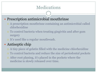 Medications
 Prescription antimicrobial mouthrinse
 A prescription mouthrinse containing an antimicrobial called
chlorhexidine
 To control bacteria when treating gingivitis and after gum
surgery
 It’s used like a regular mouthwash.
 Antiseptic chip
 A tiny piece of gelatin filled with the medicine chlorhexidine
 To control bacteria and reduce the size of periodontal pockets
 After root planing, it’s placed in the pockets where the
medicine is slowly released over time.

 