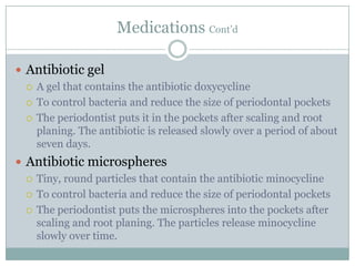 Medications Cont’d
 Antibiotic gel
 A gel that contains the antibiotic doxycycline
 To control bacteria and reduce the size of periodontal pockets
 The periodontist puts it in the pockets after scaling and root
planing. The antibiotic is released slowly over a period of about
seven days.
 Antibiotic microspheres
 Tiny, round particles that contain the antibiotic minocycline
 To control bacteria and reduce the size of periodontal pockets
 The periodontist puts the microspheres into the pockets after
scaling and root planing. The particles release minocycline
slowly over time.

 
