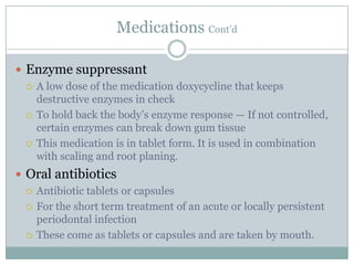 Medications Cont’d
 Enzyme suppressant
 A low dose of the medication doxycycline that keeps
destructive enzymes in check
 To hold back the body’s enzyme response — If not controlled,
certain enzymes can break down gum tissue
 This medication is in tablet form. It is used in combination
with scaling and root planing.
 Oral antibiotics
 Antibiotic tablets or capsules
 For the short term treatment of an acute or locally persistent
periodontal infection
 These come as tablets or capsules and are taken by mouth.

 