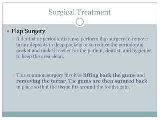 Surgical Treatment
 Flap Surgery
 A dentist or periodontist may perform flap surgery to remove
tartar deposits in deep pockets or to reduce the periodontal
pocket and make it easier for the patient, dentist, and hygienist
to keep the area clean.



This common surgery involves lifting back the gums and
removing the tartar. The gums are then sutured back
in place so that the tissue fits around the tooth again.

 