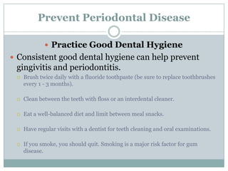 Prevent Periodontal Disease
 Practice Good Dental Hygiene
 Consistent good dental hygiene can help prevent

gingivitis and periodontitis.


Brush twice daily with a fluoride toothpaste (be sure to replace toothbrushes
every 1 - 3 months).



Clean between the teeth with floss or an interdental cleaner.



Eat a well-balanced diet and limit between meal snacks.



Have regular visits with a dentist for teeth cleaning and oral examinations.



If you smoke, you should quit. Smoking is a major risk factor for gum
disease.

 