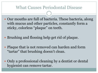 What Causes Periodontal Disease
 Our mouths are full of bacteria. These bacteria, along

with mucus and other particles, constantly form a
sticky, colorless “plaque” on teeth.
 Brushing and flossing help get rid of plaque.
 Plaque that is not removed can harden and form

“tartar” that brushing doesn’t clean.
 Only a professional cleaning by a dentist or dental

hygienist can remove tartar.

 