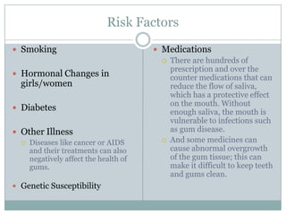 Risk Factors
 Smoking

 Hormonal Changes in

girls/women

 Diabetes
 Other Illness
 Diseases like cancer or AIDS
and their treatments can also
negatively affect the health of
gums.
 Genetic Susceptibility

 Medications
 There are hundreds of
prescription and over the
counter medications that can
reduce the flow of saliva,
which has a protective effect
on the mouth. Without
enough saliva, the mouth is
vulnerable to infections such
as gum disease.
 And some medicines can
cause abnormal overgrowth
of the gum tissue; this can
make it difficult to keep teeth
and gums clean.

 