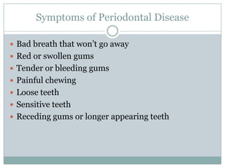 Symptoms of Periodontal Disease
 Bad breath that won’t go away
 Red or swollen gums
 Tender or bleeding gums
 Painful chewing
 Loose teeth
 Sensitive teeth
 Receding gums or longer appearing teeth

 
