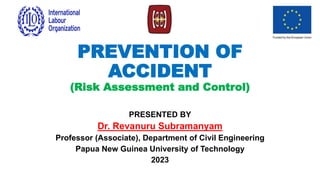 PREVENTION OF
ACCIDENT
(Risk Assessment and Control)
PRESENTED BY
Dr. Revanuru Subramanyam
Professor (Associate), Department of Civil Engineering
Papua New Guinea University of Technology
2023
 