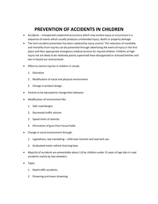 PREVENTION OF ACCIDENTS IN CHILDREN
•   Accidents – Unexpected unplanned occurrence which may involve injury or occurrence in a
    sequence of events which usually produces unintended injury, death or property damage.
•   The term accident prevention has been replaced by injury control. The reduction of morbidity
    and mortality from injuries can be prevented through advertising the event of injury in the first
    place and then appropriate emergency medical services for injured children. Children at high
    injury risk are likely to be relatively poorly supervised have disorganized or stressed families and
    live in hazard our environment.

•   Effect to control injuries in children in clouds.

    1. Education

    2. Modification of social and physical environment

    3. Change in product design.

•   Parents to be educated to change their behavior

•   Modification of environment like

    1. Safe road designs

    2. Decreased traffic volume

    3. Speed limits of vehicles

    4. Elimination of guns from house holds

•   Change in social environment through.

    1. Legislations, law mandating – child seat restraint and seat belt use.

    2. Graduated motor vehicle licensing laws.

•   Majority of accidents are preventable about 1.8 lac children under 15 years of age dies in road
    accidents mainly by two wheelers.

•   Types

    1. Road traffic accidents

    2. Drowning and mean drowning.
 