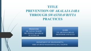 TITLE
PREVENTION OF AKALAJA JARA
THROUGH SWASTHAVRITTA
PRACTICES
PRESENTER
DR. SAYALI WAKDE
DR. SNEHAL BHAMKAR
PG SCHOLAR
GUIDE
VD. ARCHANA BELGE
PROFESSOR AND H.O.D
DEPARTMENT OF SWATHAVRITTA
SHRI AYURVED MAHAVIDYALAYA, NAGPUR
 