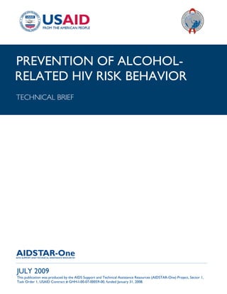 |
PREVENTION OF ALCOHOL-
RELATED HIV RISK BEHAVIOR
TECHNICAL BRIEF




______________________________________________________________________________________

JULY 2009
This publication was produced by the AIDS Support and Technical Assistance Resources (AIDSTAR-One) Project, Sector 1,
Task Order 1, USAID Contract # GHH-I-00-07-00059-00, funded January 31, 2008.
 
