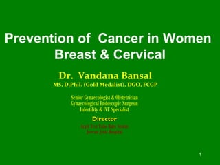 1
Prevention of Cancer in Women
Breast & Cervical
Dr. Vandana Bansal
MS, D.Phil. (Gold Medalist), DGO, FCGP
Senior Gynaecologist & Obstetrician
Gynaecological Endoscopic Surgeon
Infertility & IVF Specialist
DirectorDirector
Arpit Test Tube Baby Centre
Jeevan Jyoti Hospital
 