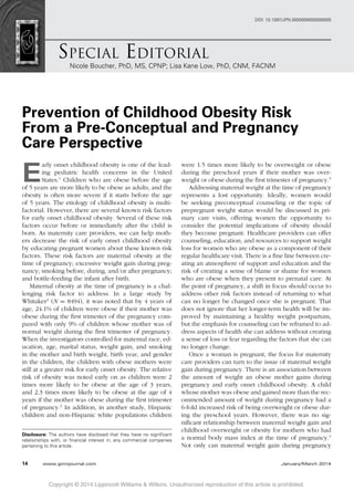 SPECIAL EDITORIAL
Nicole Boucher, PhD, MS, CPNP; Lisa Kane Low, PhD, CNM, FACNM
DOI: 10.1097/JPN.0000000000000005
Prevention of Childhood Obesity Risk
From a Pre-Conceptual and Pregnancy
Care Perspective
E
arly onset childhood obesity is one of the lead-
ing pediatric health concerns in the United
States.1
Children who are obese before the age
of 5 years are more likely to be obese as adults, and the
obesity is often more severe if it starts before the age
of 5 years. The etiology of childhood obesity is multi-
factorial. However, there are several known risk factors
for early onset childhood obesity. Several of these risk
factors occur before or immediately after the child is
born. As maternity care providers, we can help moth-
ers decrease the risk of early onset childhood obesity
by educating pregnant women about these known risk
factors. These risk factors are maternal obesity at the
time of pregnancy; excessive weight gain during preg-
nancy; smoking before, during, and/or after pregnancy;
and bottle-feeding the infant after birth.
Maternal obesity at the time of pregnancy is a chal-
lenging risk factor to address. In a large study by
Whitaker2
(N = 8494), it was noted that by 4 years of
age, 24.1% of children were obese if their mother was
obese during the ﬁrst trimester of the pregnancy com-
pared with only 9% of children whose mother was of
normal weight during the ﬁrst trimester of pregnancy.
When the investigators controlled for maternal race, ed-
ucation, age, marital status, weight gain, and smoking
in the mother and birth weight, birth year, and gender
in the children, the children with obese mothers were
still at a greater risk for early onset obesity. The relative
risk of obesity was noted early on as children were 2
times more likely to be obese at the age of 3 years,
and 2.3 times more likely to be obese at the age of 4
years if the mother was obese during the ﬁrst trimester
of pregnancy.2
In addition, in another study, Hispanic
children and non-Hispanic white populations children
Disclosure: The authors have disclosed that they have no signiﬁcant
relationships with, or ﬁnancial interest in, any commercial companies
pertaining to this article.
were 1.5 times more likely to be overweight or obese
during the preschool years if their mother was over-
weight or obese during the ﬁrst trimester of pregnancy.3
Addressing maternal weight at the time of pregnancy
represents a lost opportunity. Ideally, women would
be seeking preconceptual counseling or the topic of
prepregnant weight status would be discussed in pri-
mary care visits, offering women the opportunity to
consider the potential implications of obesity should
they become pregnant. Healthcare providers can offer
counseling, education, and resources to support weight
loss for women who are obese as a component of their
regular healthcare visit. There is a ﬁne line between cre-
ating an atmosphere of support and education and the
risk of creating a sense of blame or shame for women
who are obese when they present to prenatal care. At
the point of pregnancy, a shift in focus should occur to
address other risk factors instead of returning to what
can no longer be changed once she is pregnant. That
does not ignore that her longer-term health will be im-
proved by maintaining a healthy weight postpartum,
but the emphasis for counseling can be reframed to ad-
dress aspects of health she can address without creating
a sense of loss or fear regarding the factors that she can
no longer change.
Once a woman is pregnant, the focus for maternity
care providers can turn to the issue of maternal weight
gain during pregnancy. There is an association between
the amount of weight an obese mother gains during
pregnancy and early onset childhood obesity. A child
whose mother was obese and gained more than the rec-
ommended amount of weight during pregnancy had a
6-fold increased risk of being overweight or obese dur-
ing the preschool years. However, there was no sig-
niﬁcant relationship between maternal weight gain and
childhood overweight or obesity for mothers who had
a normal body mass index at the time of pregnancy.4
Not only can maternal weight gain during pregnancy
Copyright © 2014 Lippincott Williams & Wilkins. Unauthorized reproduction of this article is prohibited.
14 www.jpnnjournal.com January/March 2014
 