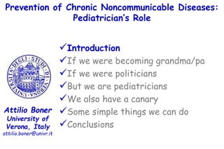 Prevention of Chronic Noncommunicable Diseases:
Pediatrician’s Role
Attilio Boner
University of
Verona, Italy
attilio.boner@univr.it
Introduction
If we were becoming grandma/pa
If we were politicians
But we are pediatricians
We also have a canary
Some simple things we can do
Conclusions
 