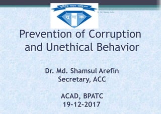 Prevention of Corruption
and Unethical Behavior
Dr. Md. Shamsul Arefin
Secretary, ACC
ACAD, BPATC
19-12-2017
Dr. Md. Shamsul Arefin
 