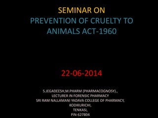 SEMINAR ON
PREVENTION OF CRUELTY TO
ANIMALS ACT-1960
22-06-2014
S.JEGADEESH,M.PHARM (PHARMACOGNOSY).,
LECTURER IN FORENSIC PHARMACY
SRI RAM NALLAMANI YADAVA COLLEGE OF PHARMACY,
KODIKURICHI,
TENKASI,
PIN-627804
 
