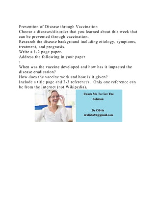 Prevention of Disease through Vaccination
Choose a diseases/disorder that you learned about this week that
can be prevented through vaccination.
Research the disease background including etiology, symptoms,
treatment, and prognosis.
Write a 1-2 page paper.
Address the following in your paper
:
When was the vaccine developed and how has it impacted the
disease eradication?
How does the vaccine work and how is it given?
Include a title page and 2-3 references. Only one reference can
be from the Internet (not Wikipedia).
 