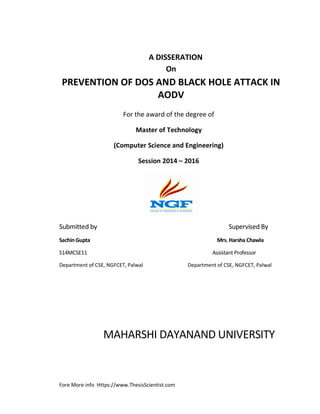 Fore More info Https://www.ThesisScientist.com
A DISSERATION
On
PREVENTION OF DOS AND BLACK HOLE ATTACK IN
AODV
For the award of the degree of
Master of Technology
(Computer Science and Engineering)
Session 2014 – 2016
Submitted by Supervised By
Sachin Gupta Mrs. Harsha Chawla
S14MCSE11 Assistant Professor
Department of CSE, NGFCET, Palwal Department of CSE, NGFCET, Palwal
MAHARSHI DAYANAND UNIVERSITY
 