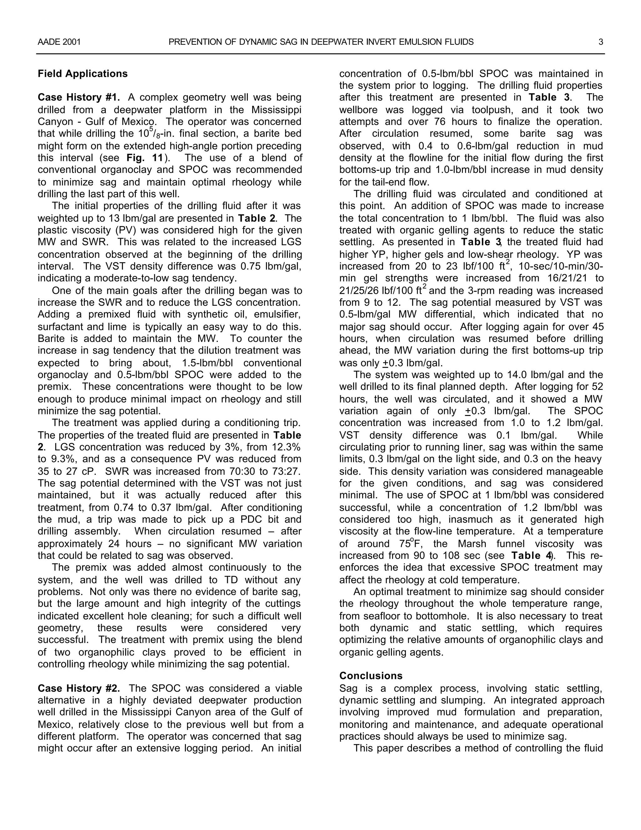 AADE 2001 PREVENTION OF DYNAMIC SAG IN DEEPWATER INVERT EMULSION FLUIDS 3
Field Applications
Case History #1. A complex geometry well was being
drilled from a deepwater platform in the Mississippi
Canyon - Gulf of Mexico. The operator was concerned
that while drilling the 10
5
/8-in. final section, a barite bed
might form on the extended high-angle portion preceding
this interval (see Fig. 11). The use of a blend of
conventional organoclay and SPOC was recommended
to minimize sag and maintain optimal rheology while
drilling the last part of this well.
The initial properties of the drilling fluid after it was
weighted up to 13 lbm/gal are presented in Table 2. The
plastic viscosity (PV) was considered high for the given
MW and SWR. This was related to the increased LGS
concentration observed at the beginning of the drilling
interval. The VST density difference was 0.75 lbm/gal,
indicating a moderate-to-low sag tendency.
One of the main goals after the drilling began was to
increase the SWR and to reduce the LGS concentration.
Adding a premixed fluid with synthetic oil, emulsifier,
surfactant and lime is typically an easy way to do this.
Barite is added to maintain the MW. To counter the
increase in sag tendency that the dilution treatment was
expected to bring about, 1.5-lbm/bbl conventional
organoclay and 0.5-lbm/bbl SPOC were added to the
premix. These concentrations were thought to be low
enough to produce minimal impact on rheology and still
minimize the sag potential.
The treatment was applied during a conditioning trip.
The properties of the treated fluid are presented in Table
2. LGS concentration was reduced by 3%, from 12.3%
to 9.3%, and as a consequence PV was reduced from
35 to 27 cP. SWR was increased from 70:30 to 73:27.
The sag potential determined with the VST was not just
maintained, but it was actually reduced after this
treatment, from 0.74 to 0.37 lbm/gal. After conditioning
the mud, a trip was made to pick up a PDC bit and
drilling assembly. When circulation resumed – after
approximately 24 hours – no significant MW variation
that could be related to sag was observed.
The premix was added almost continuously to the
system, and the well was drilled to TD without any
problems. Not only was there no evidence of barite sag,
but the large amount and high integrity of the cuttings
indicated excellent hole cleaning; for such a difficult well
geometry, these results were considered very
successful. The treatment with premix using the blend
of two organophilic clays proved to be efficient in
controlling rheology while minimizing the sag potential.
Case History #2. The SPOC was considered a viable
alternative in a highly deviated deepwater production
well drilled in the Mississippi Canyon area of the Gulf of
Mexico, relatively close to the previous well but from a
different platform. The operator was concerned that sag
might occur after an extensive logging period. An initial
concentration of 0.5-lbm/bbl SPOC was maintained in
the system prior to logging. The drilling fluid properties
after this treatment are presented in Table 3. The
wellbore was logged via toolpush, and it took two
attempts and over 76 hours to finalize the operation.
After circulation resumed, some barite sag was
observed, with 0.4 to 0.6-lbm/gal reduction in mud
density at the flowline for the initial flow during the first
bottoms-up trip and 1.0-lbm/bbl increase in mud density
for the tail-end flow.
The drilling fluid was circulated and conditioned at
this point. An addition of SPOC was made to increase
the total concentration to 1 lbm/bbl. The fluid was also
treated with organic gelling agents to reduce the static
settling. As presented in Table 3, the treated fluid had
higher YP, higher gels and low-shear rheology. YP was
increased from 20 to 23 lbf/100 ft
2
, 10-sec/10-min/30-
min gel strengths were increased from 16/21/21 to
21/25/26 lbf/100 ft
2
and the 3-rpm reading was increased
from 9 to 12. The sag potential measured by VST was
0.5-lbm/gal MW differential, which indicated that no
major sag should occur. After logging again for over 45
hours, when circulation was resumed before drilling
ahead, the MW variation during the first bottoms-up trip
was only +0.3 lbm/gal.
The system was weighted up to 14.0 lbm/gal and the
well drilled to its final planned depth. After logging for 52
hours, the well was circulated, and it showed a MW
variation again of only +0.3 lbm/gal. The SPOC
concentration was increased from 1.0 to 1.2 lbm/gal.
VST density difference was 0.1 lbm/gal. While
circulating prior to running liner, sag was within the same
limits, 0.3 lbm/gal on the light side, and 0.3 on the heavy
side. This density variation was considered manageable
for the given conditions, and sag was considered
minimal. The use of SPOC at 1 lbm/bbl was considered
successful, while a concentration of 1.2 lbm/bbl was
considered too high, inasmuch as it generated high
viscosity at the flow-line temperature. At a temperature
of around 75
o
F, the Marsh funnel viscosity was
increased from 90 to 108 sec (see Table 4). This re-
enforces the idea that excessive SPOC treatment may
affect the rheology at cold temperature.
An optimal treatment to minimize sag should consider
the rheology throughout the whole temperature range,
from seafloor to bottomhole. It is also necessary to treat
both dynamic and static settling, which requires
optimizing the relative amounts of organophilic clays and
organic gelling agents.
Conclusions
Sag is a complex process, involving static settling,
dynamic settling and slumping. An integrated approach
involving improved mud formulation and preparation,
monitoring and maintenance, and adequate operational
practices should always be used to minimize sag.
This paper describes a method of controlling the fluid
 